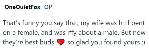 OneQuietFox OP That's funny you say that, my wife was h_l bent on a female, and was iffy about a male. But now they're best buds so glad you found yours :)