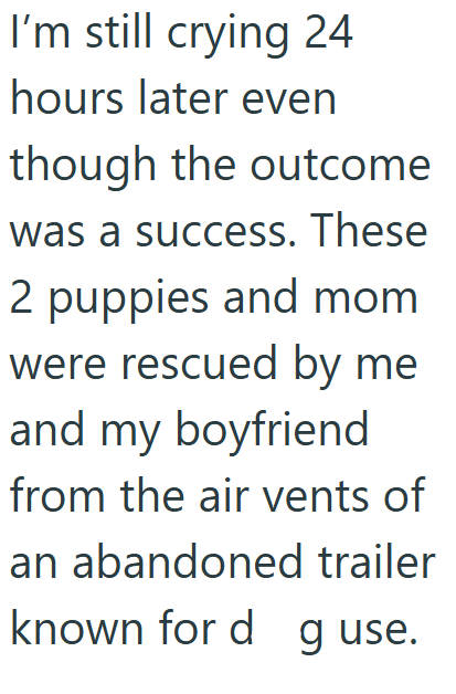 I'm still crying 24 hours later even though the outcome was a success. These 2 puppies and mom were rescued by me and my boyfriend from the air vents of an abandoned trailer known for d g use.