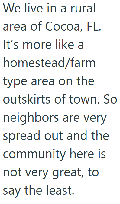 We live in a rural area of Cocoa, FL. It's more like a homestead/farm type area on the outskirts of town. So neighbors are very spread out and the community here is not very great, to say the least.