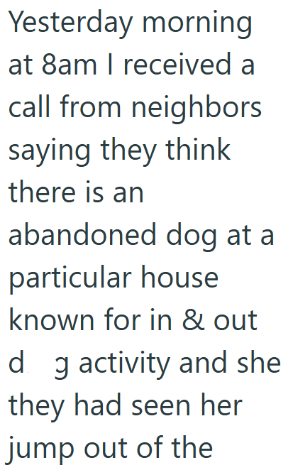 Yesterday morning at 8am I received a call from neighbors saying they think there is an abandoned dog at a particular house known for in & out dg activity and she they had seen her jump out of the
