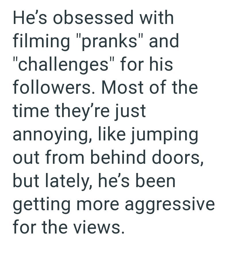 He's obsessed with filming "pranks" and "challenges" for his followers. Most of the time they're just annoying, like jumping out from behind doors, but lately, he's been getting more aggressive for the views.
