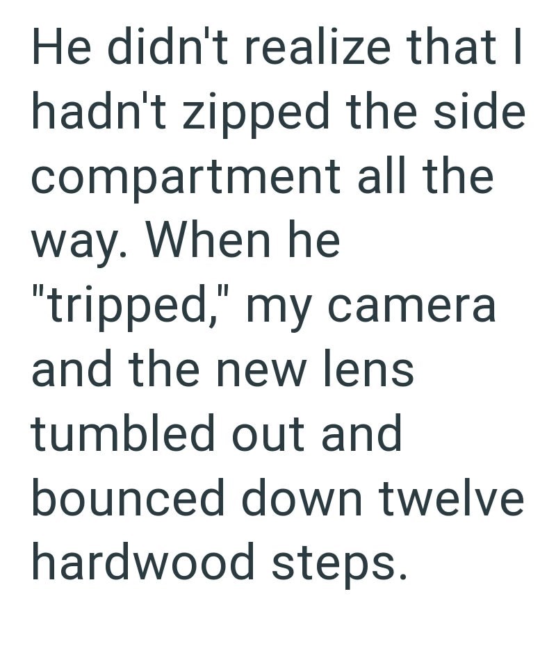 He didn't realize that I hadn't zipped the side compartment all the way. When he "tripped," my cameral and the new lens tumbled out and bounced down twelve hardwood steps.