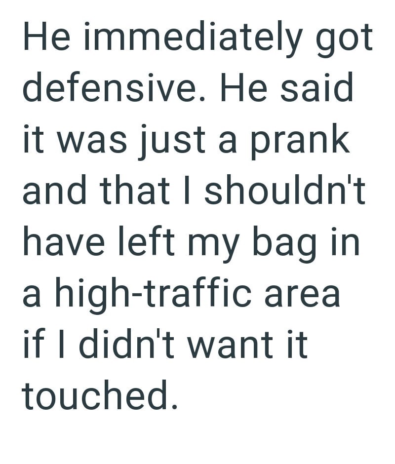 He immediately got defensive. He said it was just a prank and that I shouldn't have left my bag in a high-traffic area if I didn't want it touched.