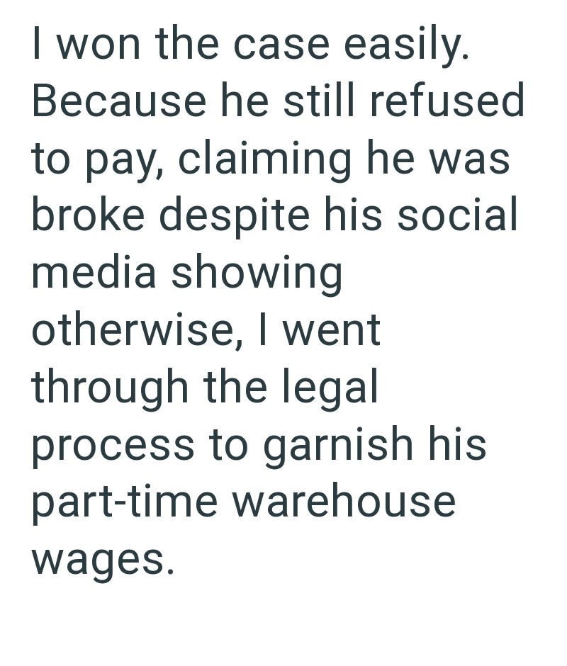 I won the case easily. Because he still refused to pay, claiming he was broke despite his social media showing otherwise, I went through the legal process to garnish his part-time warehouse wages.