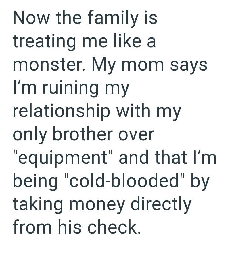 Now the family is treating me like a monster. My mom says I'm ruining my relationship with my only brother over "equipment" and that I'm being "cold-blooded" by taking money directly from his check.