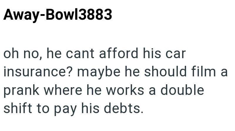 Away-Bowl3883 oh no, he cant afford his car insurance? maybe he should film a prank where he works a double shift to pay his debts.