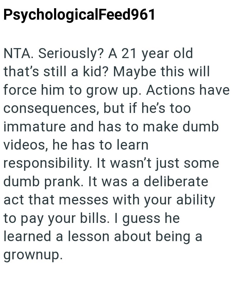 PsychologicalFeed961 NTA. Seriously? A 21 year old that's still a kid? Maybe this will force him to grow up. Actions have consequences, but if he's too immature and has to make dumb videos, he has to learn responsibility. It wasn't just some dumb prank. It was a deliberate act that messes with your ability to pay your bills. I guess he learned a lesson about being a grownup.