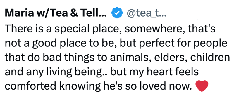 Maria w/Tea & Tell... @tea_t... There is a special place, somewhere, that's not a good place to be, but perfect for people that do bad things to animals, elders, children and any living being.. but my heart feels comforted knowing he's so loved now.