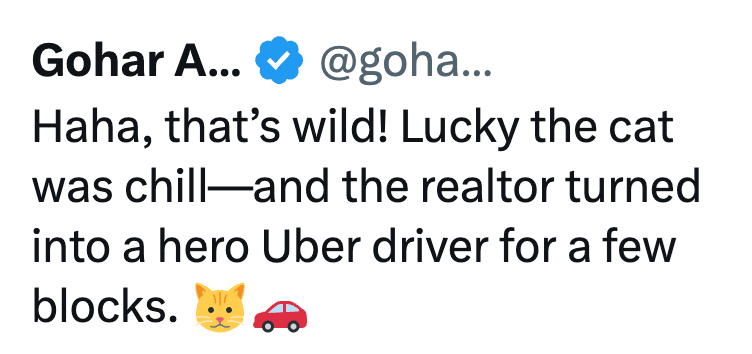 Gohar A... @goha... Haha, that's wild! Lucky the cat was chill and the realtor turned into a hero Uber driver for a few blocks.