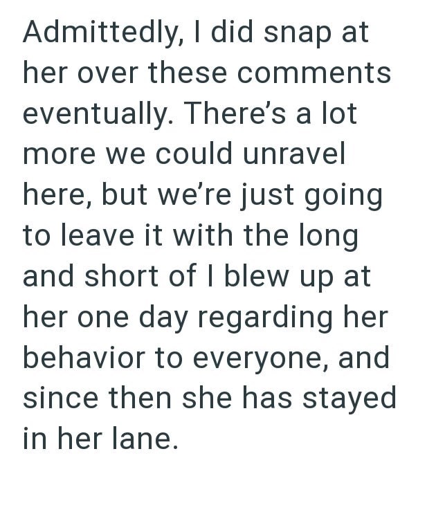 Admittedly, I did snap at her over these comments eventually. There's a lot more we could unravel here, but we're just going to leave it with the long and short of I blew up at her one day regarding her behavior to everyone, and since then she has stayed in her lane.