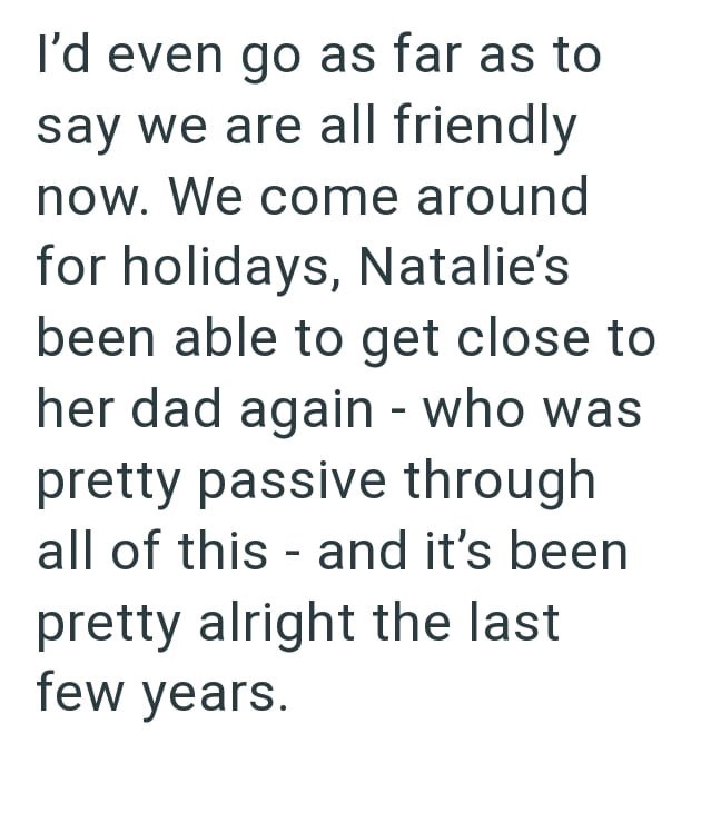 I'd even go as far as to say we are all friendly now. We come around for holidays, Natalie's been able to get close to her dad again - who was pretty passive through all of this and it's been pretty alright the last few years.