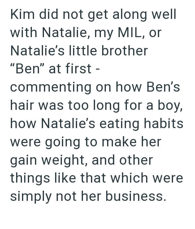 Kim did not get along well with Natalie, my MIL, or Natalie's little brother "Ben" at first - commenting on how Ben's hair was too long for a boy, how Natalie's eating habits were going to make her gain weight, and other things like that which were simply not her business.