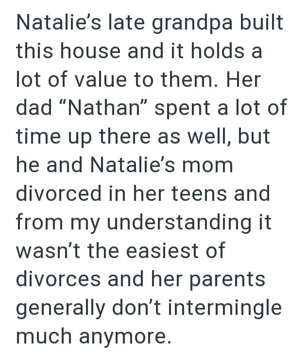 Natalie's late grandpa built this house and it holds a lot of value to them. Her dad "Nathan" spent a lot of time up there as well, but he and Natalie's mom divorced in her teens and from my understanding it wasn't the easiest of divorces and her parents generally don't intermingle much anymore.