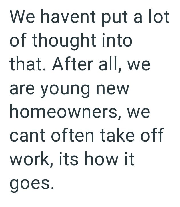 We havent put a lot of thought into that. After all, we are young new homeowners, we cant often take off work, its how it goes.