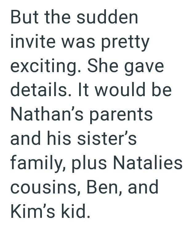 But the sudden invite was pretty exciting. She gave details. It would be Nathan's parents and his sister's family, plus Natalies cousins, Ben, and Kim's kid.