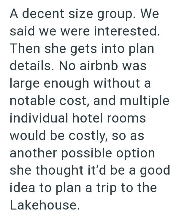 A decent size group. We said we were interested. Then she gets into plan details. No airbnb was large enough without a notable cost, and multiple individual hotel rooms would be costly, so as another possible option she thought it'd be a good idea to plan a trip to the Lakehouse.