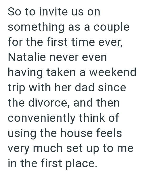 So to invite us on something as a couple for the first time ever, Natalie never even having taken a weekend trip with her dad since the divorce, and then conveniently think of using the house feels very much set up to me in the first place.