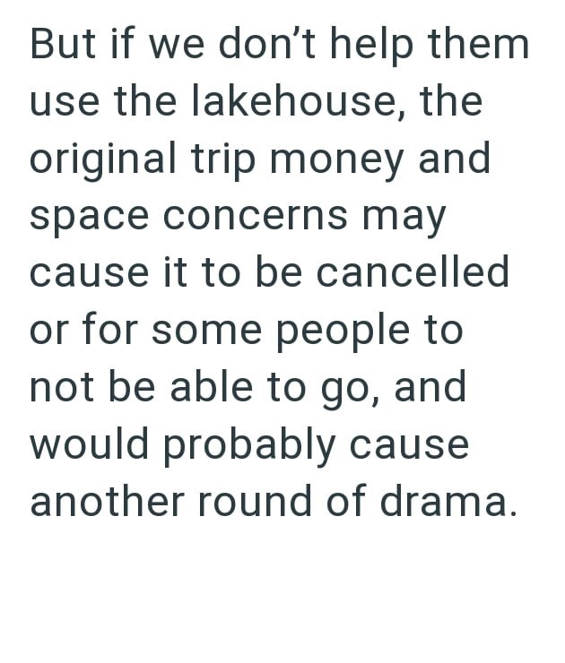 But if we don't help them use the lakehouse, the original trip money and space concerns may cause it to be cancelled or for some people to not be able to go, and would probably cause another round of drama.