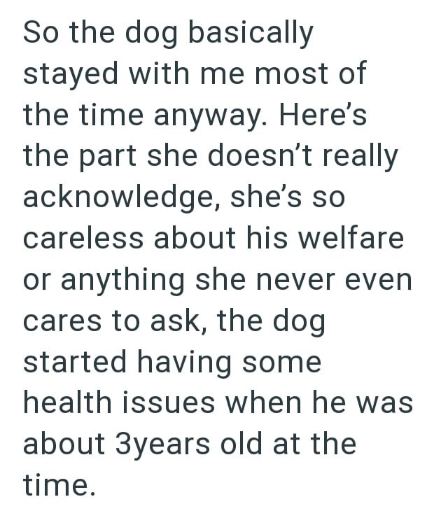 So the dog basically stayed with me most of the time anyway. Here's the part she doesn't really acknowledge, she's so careless about his welfare or anything she never even cares to ask, the dog started having some health issues when he was about 3years old at the time.