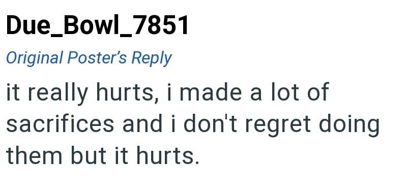 Due_Bowl_7851 Original Poster's Reply it really hurts, i made a lot of sacrifices and i don't regret doing them but it hurts.