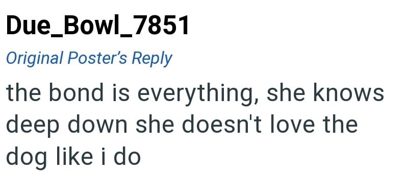 Due_Bowl_7851 Original Poster's Reply the bond is everything, she knows deep down she doesn't love the dog like i do