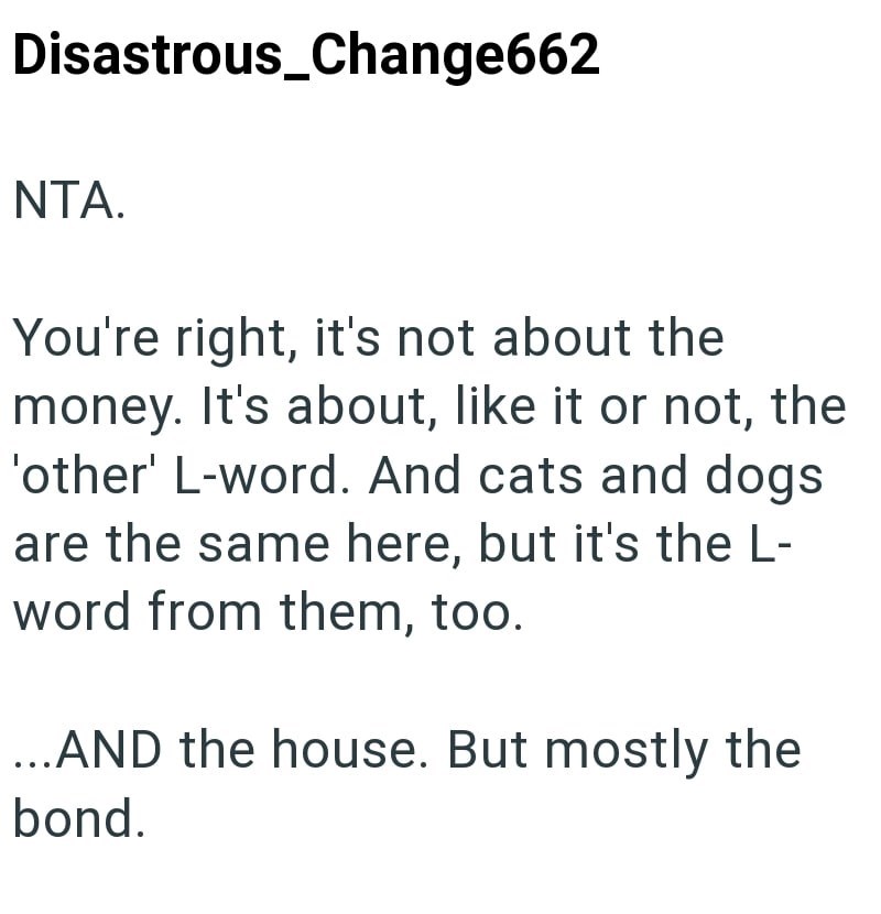 Disastrous_Change662 NTA. You're right, it's not about the money. It's about, like it or not, the 'other' L-word. And cats and dogs are the same here, but it's the L- word from them, too. ...AND the house. But mostly the bond.