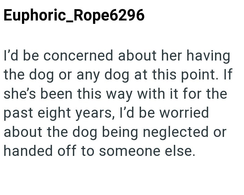 Euphoric_Rope6296 I'd be concerned about her having the dog or any dog at this point. If she's been this way with it for the past eight years, I'd be worried about the dog being neglected or handed off to someone else.