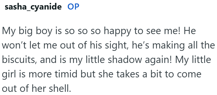 sasha_cyanide OP My big boy is so so so happy to see me! He won't let me out of his sight, he's making all the biscuits, and is my little shadow again! My little girl is more timid but she takes a bit to come out of her shell.