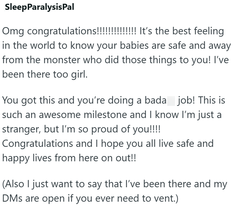 SleepParalysisPal Omg congratulations!!!!!!!!!!!!!! It's the best feeling in the world to know your babies are safe and away from the monster who did those things to you! I've been there too girl. You got this and you're doing a bada_job! This is such an awesome milestone and I know I'm just a stranger, but I'm so proud of you!!!! Congratulations and I hope you all live safe and happy lives from here on out!! (Also I just want to say that I've been there and my DMs are open if you ever need to v