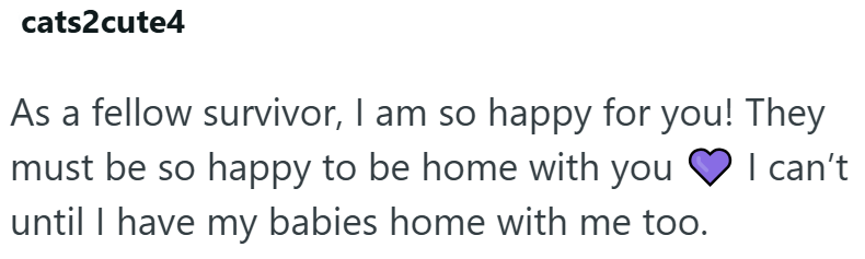 cats2cute4 I can't As a fellow survivor, I am so happy for you! They must be so happy to be home with you until I have my babies home with me too.