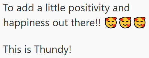 To add a little positivity and happiness out there!! This is Thundy!