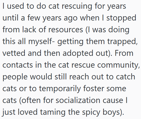 I used to do cat rescuing for years until a few years ago when I stopped from lack of resources (I was doing this all myself- getting them trapped, vetted and then adopted out). From contacts in the cat rescue community, people would still reach out to catch cats or to temporarily foster some cats (often for socialization cause I just loved taming the spicy boys).