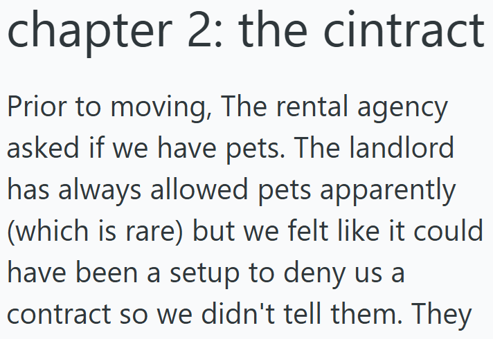 chapter 2: the cintract Prior to moving, The rental agency asked if we have pets. The landlord has always allowed pets apparently (which is rare) but we felt like it could have been a setup to deny us a contract so we didn't tell them. They