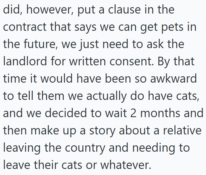 did, however, put a clause in the contract that says we can get pets in the future, we just need to ask the landlord for written consent. By that time it would have been so awkward to tell them we actually do have cats, and we decided to wait 2 months and then make up a story about a relative leaving the country and needing to leave their cats or whatever.