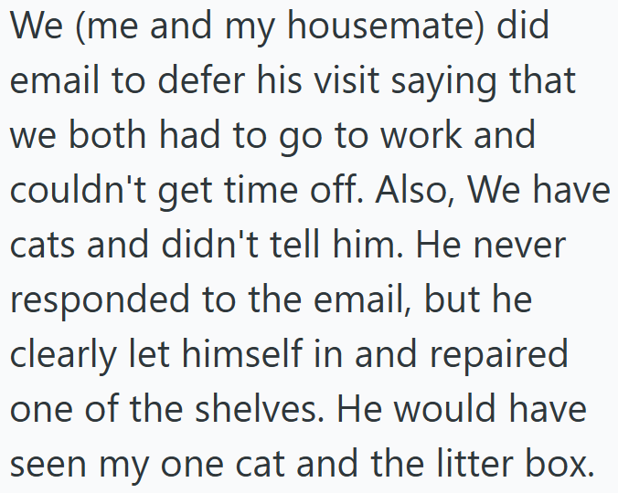 We (me and my housemate) did email to defer his visit saying that we both had to go to work and couldn't get time off. Also, We have cats and didn't tell him. He never responded to the email, but he clearly let himself in and repaired one of the shelves. He would have seen my one cat and the litter box.