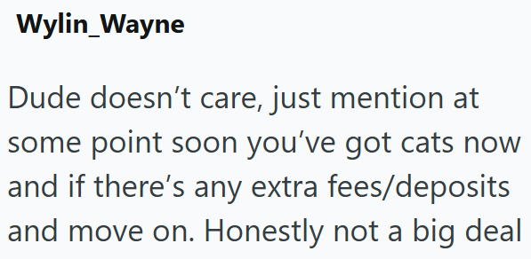 Wylin_Wayne Dude doesn't care, just mention at some point soon you've got cats now and if there's any extra fees/deposits and move on. Honestly not a big deal