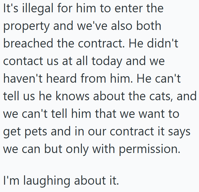 It's illegal for him to enter the property and we've also both breached the contract. He didn't contact us at all today and we haven't heard from him. He can't tell us he knows about the cats, and we can't tell him that we want to get pets and in our contract it says we can but only with permission. I'm laughing about it.