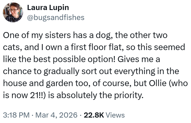 Laura Lupin @bugsandfishes One of my sisters has a dog, the other two cats, and I own a first floor flat, so this seemed like the best possible option! Gives me a chance to gradually sort out everything in the house and garden too, of course, but Ollie (who is now 21!!) is absolutely the priority. 3:18 PM · Mar 4, 2026 22.8K Views
