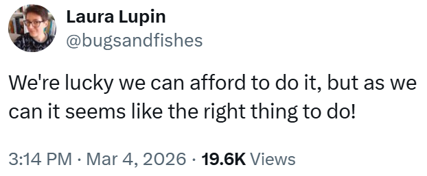 Laura Lupin @bugsandfishes We're lucky we can afford to do it, but as we can it seems like the right thing to do! • 3:14 PM Mar 4, 2026 19.6K Views