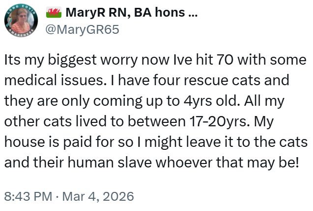 MaryR RN, BA hons ... @MaryGR65 Its my biggest worry now Ive hit 70 with some medical issues. I have four rescue cats and they are only coming up to 4yrs old. All my other cats lived to between 17-20yrs. My house is paid for so I might leave it to the cats and their human slave whoever that may be! 8:43 PM · Mar 4, 2026