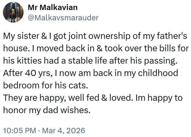 Mr Malkavian @Malkavsmarauder My sister & I got joint ownership of my father's house. I moved back in & took over the bills for his kitties had a stable life after his passing. After 40 yrs, I now am back in my childhood bedroom for his cats. They are happy, well fed & loved. Im happy to honor my dad wishes. 10:05 PM Mar 4, 2026