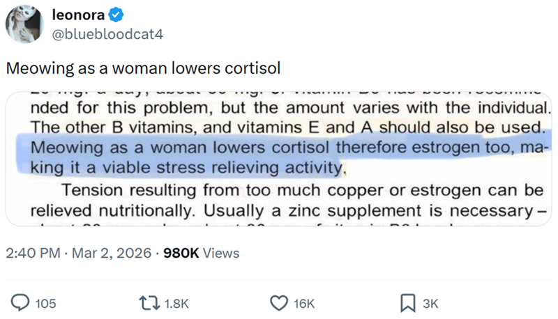 leonora @bluebloodcat4 Meowing as a woman lowers cortisol .... nded for this problem, but the amount varies with the individual. The other B vitamins, and vitamins E and A should also be used. Meowing as a woman lowers cortisol therefore estrogen too, ma- king it a viable stress relieving activity, Tension resulting from too much copper or estrogen can be relieved nutritionally. Usually a zinc supplement is necessary- 2:40 PM · Mar 2, 2026 980K Views 105 1.8K 16K 3K
