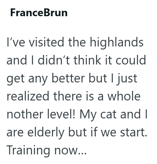 FranceBrun I've visited the highlands and I didn't think it could get any better but I just realized there is a whole nother level! My cat and I are elderly but if we start. Training now...