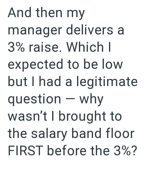 And then my manager delivers a 3% raise. Which I expected to be low but I had a legitimate question - why wasn't I brought to the salary band floor FIRST before the 3%?