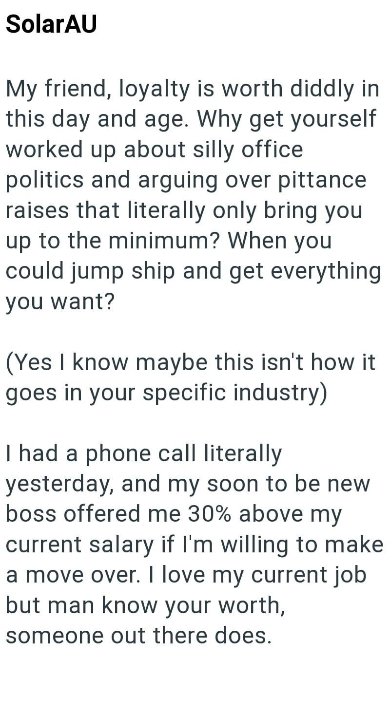 SolarAU My friend, loyalty is worth diddly in this day and age. Why get yourself worked up about silly office politics and arguing over pittance raises that literally only bring you up to the minimum? When you could jump ship and get everything you want? (Yes I know maybe this isn't how it goes in your specific industry) I had a phone call literally yesterday, and my soon to be new boss offered me 30% above my current salary if I'm willing to make a move over. I love my current job but man know