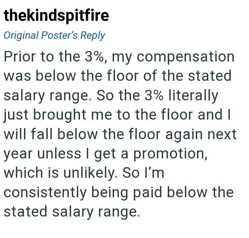 thekindspitfire Original Poster's Reply Prior to the 3%, my compensation was below the floor of the stated salary range. So the 3% literally just brought me to the floor and I will fall below the floor again next year unless I get a promotion, which is unlikely. So I'm consistently being paid below the stated salary range.
