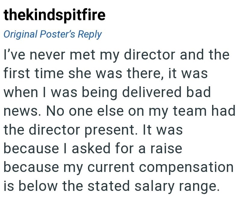 thekindspitfire Original Poster's Reply I've never met my director and the first time she was there, it was when I was being delivered bad news. No one else on my team had the director present. It was because I asked for a raise because my current compensation is below the stated salary range.