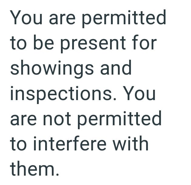 You are permitted to be present for showings and inspections. You are not permitted to interfere with them.