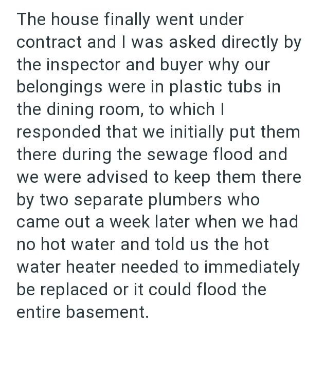 The house finally went under contract and I was asked directly by the inspector and buyer why our belongings were in plastic tubs in the dining room, to which I responded that we initially put them there during the sewage flood and we were advised to keep them there by two separate plumbers who came out a week later when we had no hot water and told us the hot water heater needed to immediately be replaced or it could flood the entire basement.