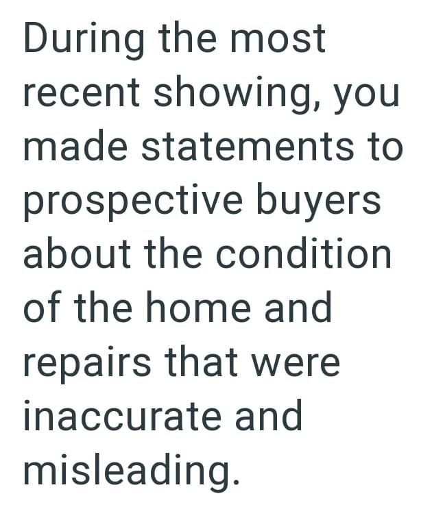 During the most recent showing, you made statements to prospective buyers about the condition of the home and repairs that were inaccurate and misleading.